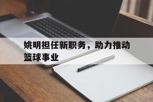 od体育官网入口-姚明担任新职务，助力推动篮球事业的简单介绍