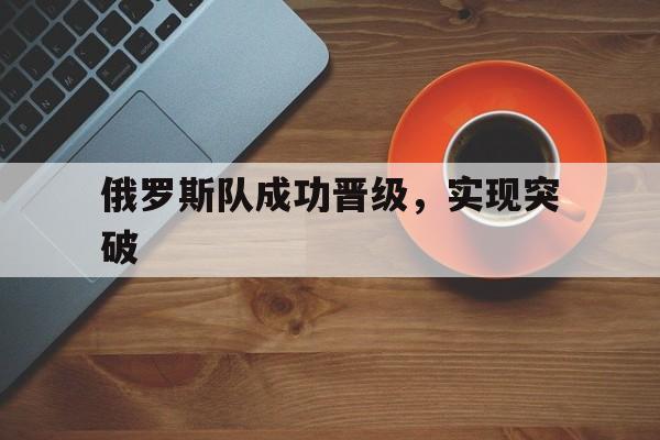 od体育下载-俄罗斯队成功晋级，实现突破的简单介绍